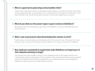 26
What do you think are the easiest topics to gain traction on SlideShare?
What’s your usual process when determining what content to write?
How would you recommend an organization make SlideShare an integral part of
their inbound marketing strategy?
5
6
7
What is a good tip for generating catchy headline titles?4
Frankly, I don’t really have a system for generating catchy headlines, but I believe in testing. Social media
can be a great tool to test various headlines. Don’t underestimate the importance of catchy titles. I once
heard that 50% of the time should be spent working on the title when publishing new content.
We really see all kinds of presentations gain traction on SlideShare. I think any (interesting) topic can
find its audience.
Over the years, I’ve been building and maintaining a list of all the lessons I learn. Whenever I feel I have
enough content on a topic that could be useful for readers, I try to create a new deck on SlideShare.
They should look at how HubSpot is doing it. They created personas for their target customers and
understand the interests and objectives of their prospects. They use this information to produce valuable
content for SlideShare and their blog, leveraging their social media following to create engagement.
SlideShare is a great way to reach a large business audience.
 