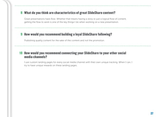 27
What do you think are characteristics of great SlideShare content?
How would you recommend building a loyal SlideShare following?
Great presentations have flow. Whether that means having a story or just a logical flow of content,
getting the flow to work is one of the key things I do when working on a new presentation.
Publishing quality content for the sake of the content and not the promotion.
8
9
How would you recommend connecting your SlideShare to your other social
media channels?
I use custom landing pages for every social media channel with their own unique tracking. When I can, I
try to have unique rewards on these landing pages.
10
 