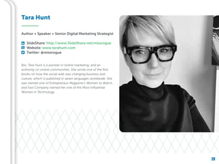 28
Bio: Tara Hunt is a pioneer in online marketing, and an
authority on online communities. She wrote one of the first
books on how the social web was changing business and
culture, which is published in seven languages worldwide. She
was named one of Entrepreneur Magazine’s Women to Watch,
and Fast Company named her one of the Most Influential
Women in Technology.
Tara Hunt
Author + Speaker + Senior Digital Marketing Strategist
SlideShare: http://www.SlideShare.net/missrogue
Website: www.tarahunt.com
Twitter: @missrogue
 