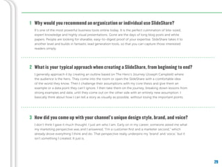 29
Why would you recommend an organization or individual use SlideShare?1
It’s one of the most powerful business tools online today. It is the perfect culmination of bite-sized,
expert knowledge and highly visual presentations. Gone are the days of long blog posts and white
papers. People are looking for sharable, easy-to-digest proof of your expertise. SlideShare takes it to
another level and builds in fantastic lead generation tools, so that you can capture those interested
readers simply.
What is your typical approach when creating a SlideShare, from beginning to end?
How did you come up with your channel’s unique design style, brand, and voice?
2
3
I generally approach it by creating an outline based on The Hero’s Journey (Joseph Campbell) where
the audience is the hero. They come into the room or open the SlideShare with a comfortable idea
of the world they know. Then I challenge their assumptions with my core thesis and give them an
example or a data point they can’t ignore. I then take them on the journey, breaking down lessons from
strong examples and data, until they come out on the other side with an entirely new assumption. I
basically think about how I can tell a story as visually as possible, without losing the important points.
I don’t think I gave it much thought. I just am who I am. Early on in my career, someone asked me what
my marketing perspective was and I answered, “I’m a customer first and a marketer second,” which
already drove everything I think and do. That perspective really underpins my ‘brand’ and ‘voice,’ but it
isn’t something I created. It just is.
 
