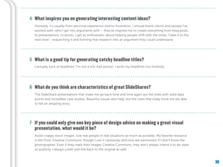30
What is a good tip for generating catchy headline titles?
What do you think are characteristics of great SlideShares?
If you could only give one key piece of design advice on making a great visual
presentation, what would it be?
5
6
7
What inspires you on generating interesting content ideas?4
Honestly, it’s usually from personal experience and/or frustration. I should thank clients and people I’ve
worked with, who I get into arguments with – they’ve inspired me to create everything from blog posts,
to presentations, to books. I get so enthusiastic about helping people shift with the times, I take it to the
next level - researching it and forming that research into an argument they could understand.
I actually suck at headlines. I’m not a link-bait person. I write my headlines too honestly.
The SlideShare presentations that make me go back time and time again are the ones with solid data
points and incredible case studies. Beautiful visuals also help, but the ones that really hook me are able
to tell an amazing story.
Avoid crappy stock images. Use real people in real situations as much as possible. My favorite resource
is still Flickr Creative Commons, though I use it cautiously and now ask permission if I don’t know the
photographer. Even if they mark their images Creative Commons, they don’t always intend it to be used
so publicly. I always credit and link back to the original as well.
 