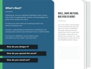 In our next volume, we’ll be going
over the principles and resources
we use to make our SlideShares
look pretty, along with how we
market them. And, of course, we’ll
be throwing in some more case
studies from our friends. So… Hope
you liked those. So look out for our
next SlideShare volume: Design.
Hopefully by now you understand SlideShare’s bark is worse
than its bite. It’s approachable, intuitive, and advantageous for,
pretty much, anyone who uses it.
As long as you know what you’re getting yourself into...
And you should by now.
However, understanding the importance of SlideShare, and
knowing what content does and doesn’t work, is half the battle.
You have your SlideShare, you’ve picked a topic,
and written out the content… But now what?
What’s Next?
WELL, HAVE NO FEAR;
BIG FISH IS HERE!
 