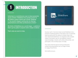4
SlideShare®
1
Ushering in a revolutionary way to share powerful,
visual content, SlideShare has quickly grown to
60 million unique visitors per month, dubbing
it “the world’s largest community for sharing
presentations and other professional content.”
We think of SlideShare as a world stage – a platform
that’s up for grabs to anyone who’s ready to deliver.
That’s why we want to help.
Intuitive, built-in functions have turned SlideShare into a
powerful marketing platform that allows users to generate
leads by giving them the ability to embed, share, and
even download SlideShares. Its integration with LinkedIn
makes it the perfect way for the brightest minds to
swap knowledge, network with other professionals, and
participate in the trending topics of today.
This means that the typical, boring professional
content and presentations are no longer limited
to crappy PowerPoints.
And neither are you.
INTRODUCTION
 