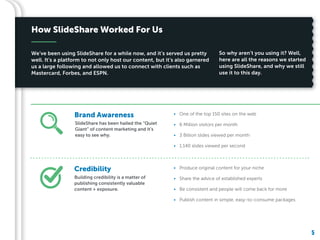 5
Building credibility is a matter of
publishing consistently valuable
content + exposure.
We’ve been using SlideShare for a while now, and it’s served us pretty
well. It’s a platform to not only host our content, but it’s also garnered
us a large following and allowed us to connect with clients such as
Mastercard, Forbes, and ESPN.
5
SlideShare has been hailed the “Quiet
Giant” of content marketing and it’s
easy to see why.
• One of the top 150 sites on the web
• 6 Million visitors per month
• 3 Billion slides viewed per month
• 1,140 slides viewed per second
• Produce original content for your niche
• Share the advice of established experts
• Be consistent and people will come back for more
• Publish content in simple, easy-to-consume packages
So why aren’t you using it? Well,
here are all the reasons we started
using SlideShare, and why we still
use it to this day.
How SlideShare Worked For Us
Brand Awareness
Credibility
 