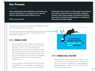 9
We’ve talked about how SlideShare can benefit you,
why you should use it, and why we use it, but we
haven’t really talked about HOW we use it.
What’s our process?
We believe that in order to create great presentations,
you need to master three key principles: engaging
content, high-quality design, and powerful delivery.
And, when it comes to presentations on SlideShare,
these same principles apply.
Our Process
Next, we’ll explain how we follow these steps, while using
a real example of our successful “5 Killer Ways to Open a
Presentation” SlideShare:
STEP 1: CHOOSE A TOPIC
STEP 2: CHOOSE A CALL TO ACTION
On the last week of each month, we decide what
topics will turn into SlideShares for the next month.
We tend to stick to our core competency of
presentations, communication, and graphic design,
but, sometimes, we’ll pursue trending global topics
that can be newsjacked (covering a breaking news
topic and adding your own unique spin, explanation,
and content to it to be seen and picked up as a
credible source).
For the example, we chose the topic “How to Open
a Presentation” as – at that time – we saw a lot of
people posting about presentations on SlideShare.
After we choose a topic, we focus on writing our call
to action first; it’s not uncommon for us to begin with
the end. Check out our SlideShare, “The Importance
of a Call to Action,” to find out how to craft, develop,
and master a call to action.
9
Taking this into account, we’ve refined our SlideShare strategy
into an easily replicated, 10-step plan.
 