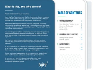 TABLE OF CONTENTS
What is this, and who are we?
Well, to start, let’s introduce ourselves.
We’re Big Fish Presentations, or Big Fish for short, and we’re a creative
agency located in Baton Rouge, Louisiana. We do a handful of things
each day, but our specialty has always been presentations.
We started off doing presentations for local companies and family
members, but, as we grew, we became a full-service production house,
working with clients such as Verizon, Paramount Pictures, NASA, Alpine
Electronics, and much more.
See; over the years we have consistently grown in size and experience,
but presentations have remained our expertise. So, because of this,
we’ve learned a few things about presenting ideas and presentations
in general.
And that’s the point of these eBooks: to share with you our best
practices, tips, and advice we’ve learned about presentations over
the years.
All of our advice will be centered on our favorite platform, SlideShare,
so we’ll being going in-depth about the benefits and importance of it.
Don’t know what SlideShare is? It’s okay – we’ll explain.
On top of this, we’ve aggregated all the resources we use and even
asked our friends and colleagues for their thoughts and advice.
So here you go – everything we’ve learned over the years,
all the resources we use to do what we do, and solid
advice from people we admire.
Enjoy!
2
3
1
5
7
9
12
16
18
24
28
14
22
3
CREATING GREAT CONTENT
Tara Hunt
Etienne Garbugli
Popular Topics
Writing Great Content
Our Example
Our Process
Common Challenges
How SlideShare Worked for Us
CASE STUDIES
WHY SLIDESHARE?
 