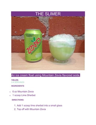 THE SLIMER
An ice cream float using Mountain Zevia flavored soda.
YIELDS:
2-4 SERVINGS
INGREDIENTS
 6 oz Mountain Zevia
 1 scoop Lime Sherbet
DIRECTIONS:
1. Add 1 scoop lime sherbet into a small glass
2. Top off with Mountain Zevia
 