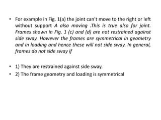 • For example in Fig. 1(a) the joint can’t move to the right or left
without support A also moving .This is true also for joint.
Frames shown in Fig. 1 (c) and (d) are not restrained against
side sway. However the frames are symmetrical in geometry
and in loading and hence these will not side sway. In general,
frames do not side sway if
• 1) They are restrained against side sway.
• 2) The frame geometry and loading is symmetrical
 