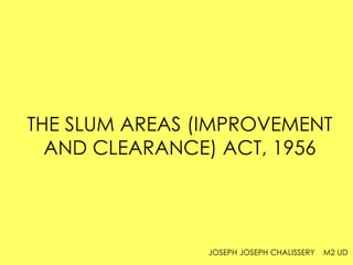 THE SLUM AREAS (IMPROVEMENT
AND CLEARANCE) ACT, 1956
JOSEPH JOSEPH CHALISSERY M2 UD
 