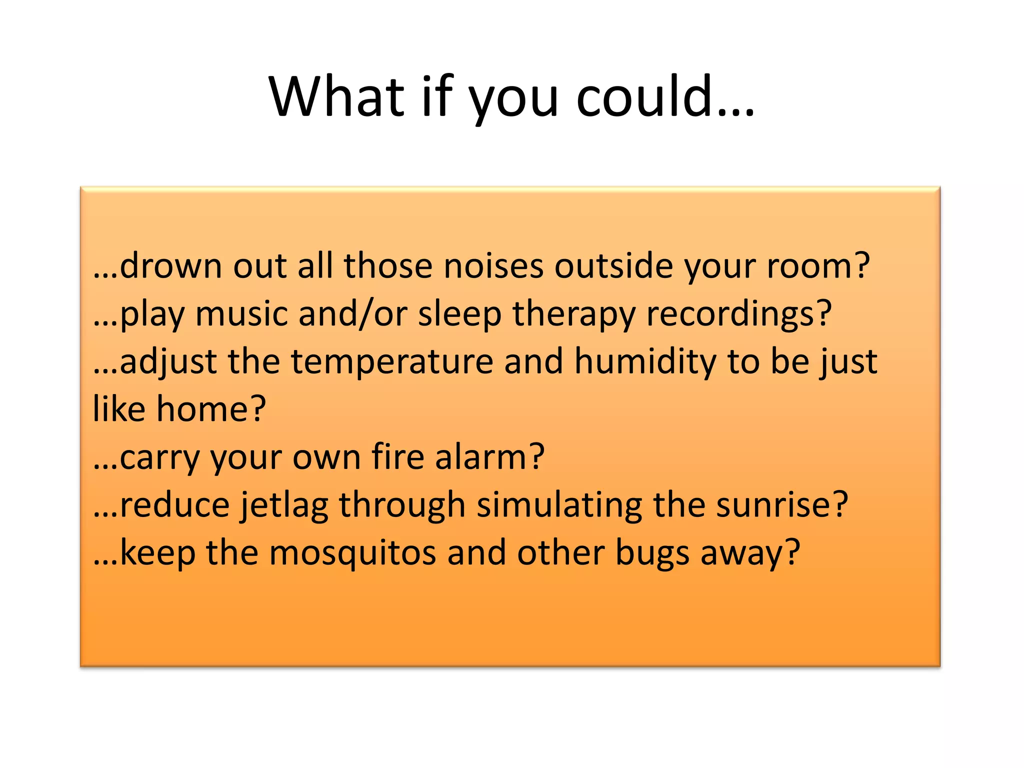 What if you could…

…drown out all those noises outside your room?
…play music and/or sleep therapy recordings?
…adjust the temperature and humidity to be just
like home?
…carry your own fire alarm?
…reduce jetlag through simulating the sunrise?
…keep the mosquitos and other bugs away?
 