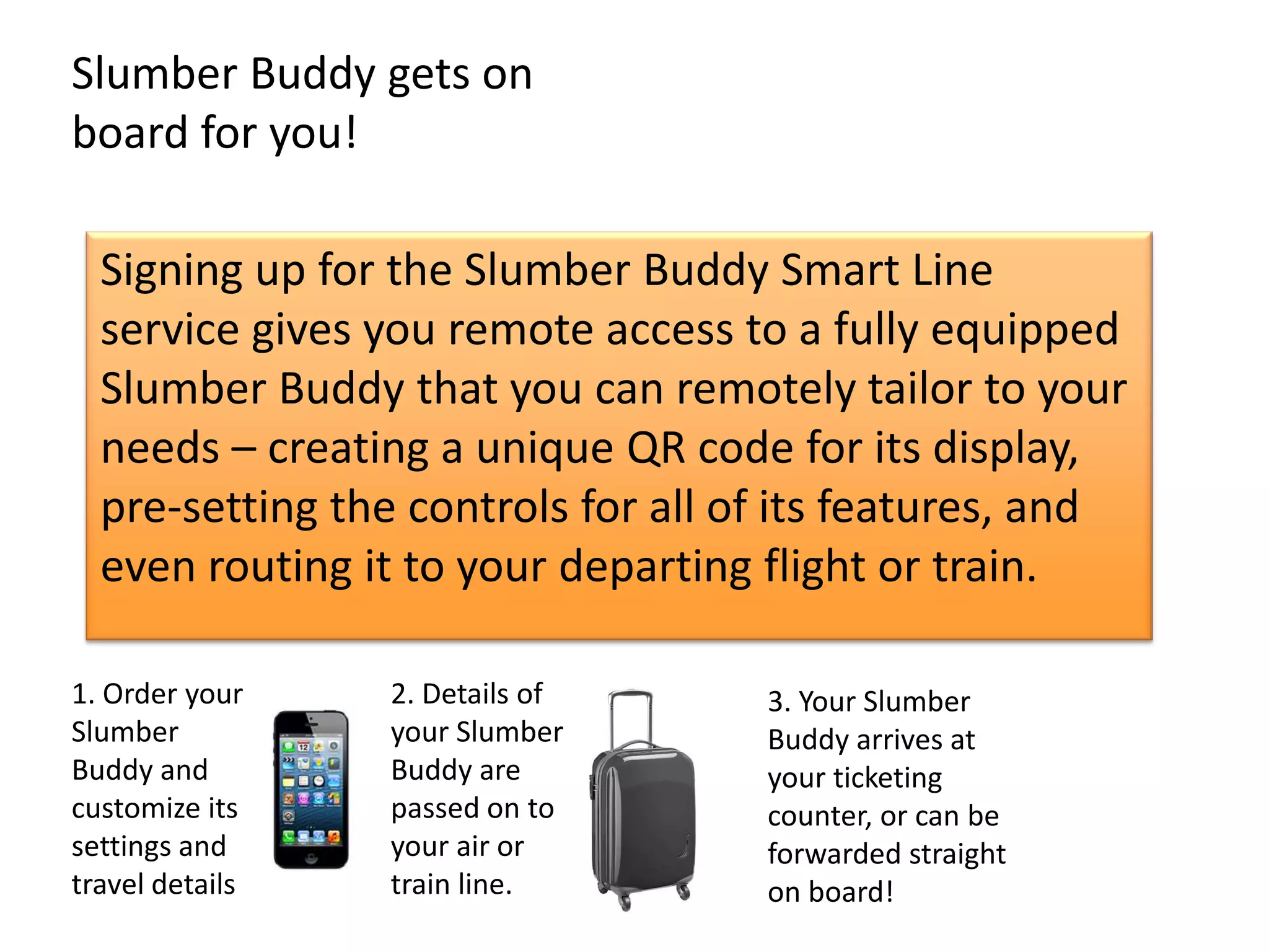 Slumber Buddy gets on
board for you!

  Signing up for the Slumber Buddy Smart Line
  service gives you remote access to a fully equipped
  Slumber Buddy that you can remotely tailor to your
  needs – creating a unique QR code for its display,
  pre-setting the controls for all of its features, and
  even routing it to your departing flight or train.

1. Order your    2. Details of      3. Your Slumber
Slumber          your Slumber       Buddy arrives at
Buddy and        Buddy are          your ticketing
customize its    passed on to       counter, or can be
settings and     your air or        forwarded straight
travel details   train line.        on board!
 