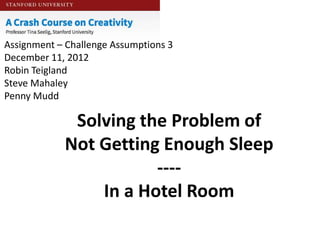 Assignment – Challenge Assumptions 3
December 11, 2012
Robin Teigland
Steve Mahaley
Penny Mudd

             Solving the Problem of
            Not Getting Enough Sleep
                       ----
                In a Hotel Room
 
