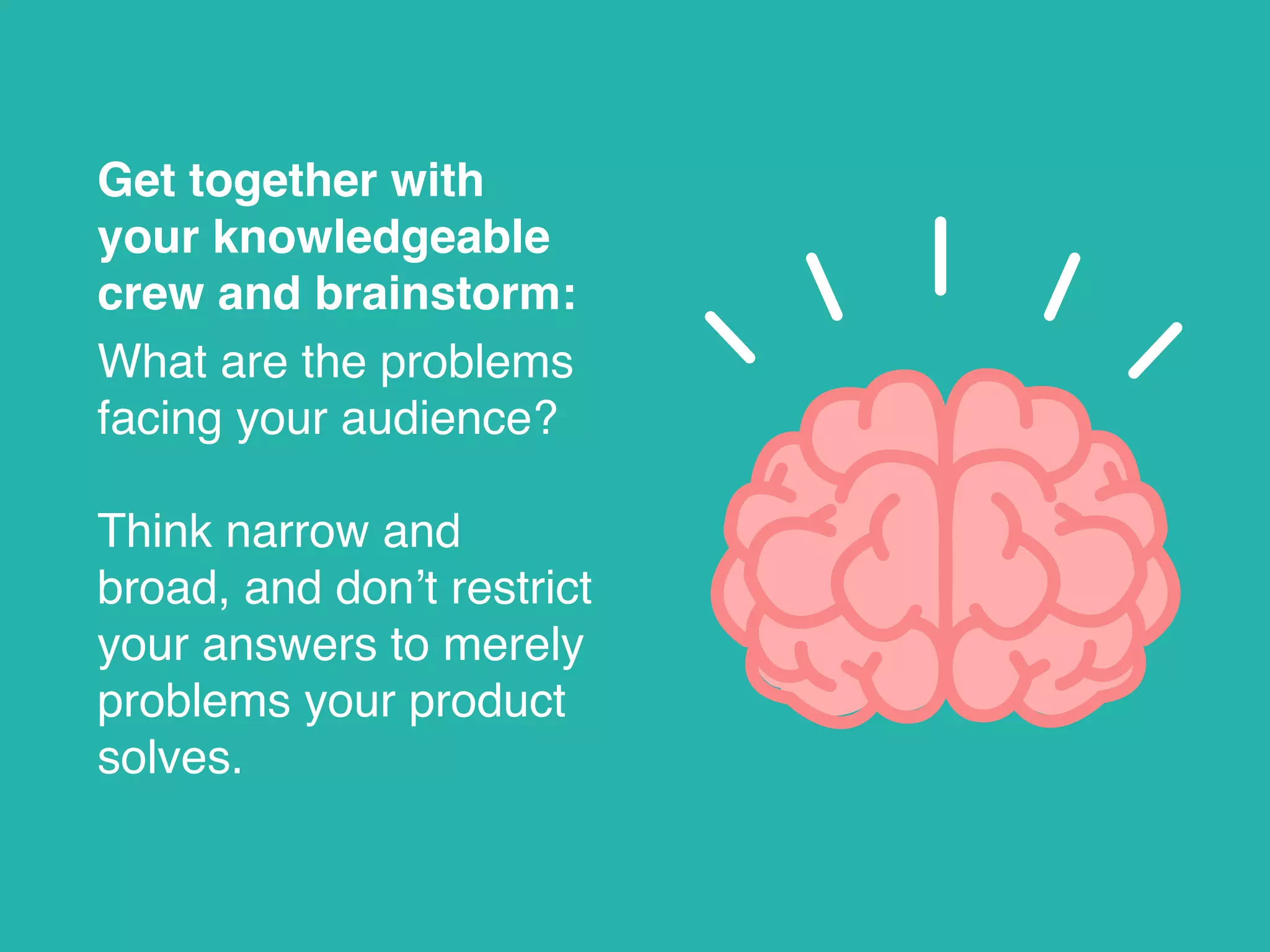 Get together with
your knowledgeable
crew and brainstorm:
What are the problems
facing your audience?
Think narrow and
broad, and don’t restrict
your answers to merely
problems your product
solves.
 