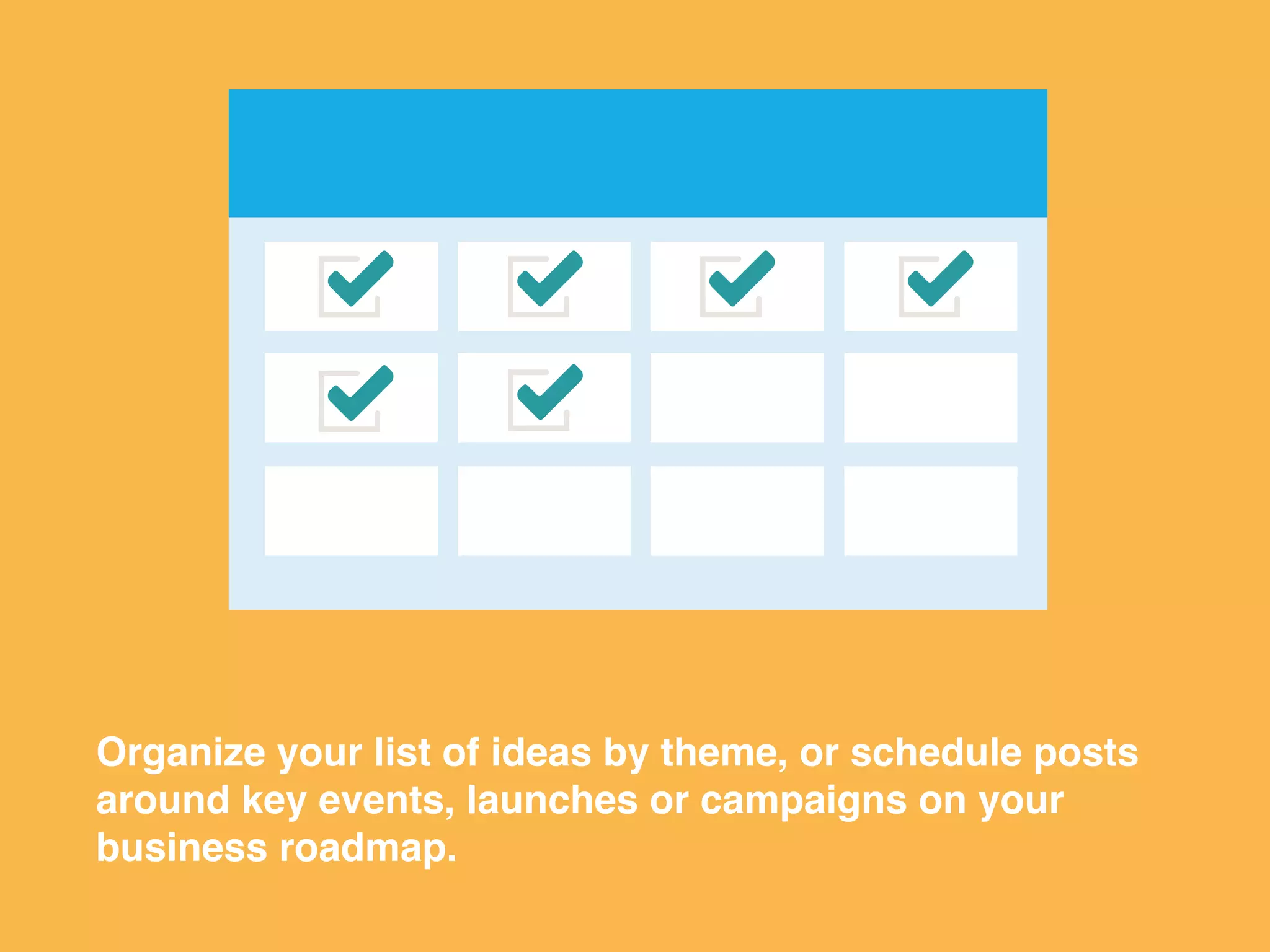 Organize your list of ideas by theme, or schedule posts
around key events, launches or campaigns on your
business roadmap.
 