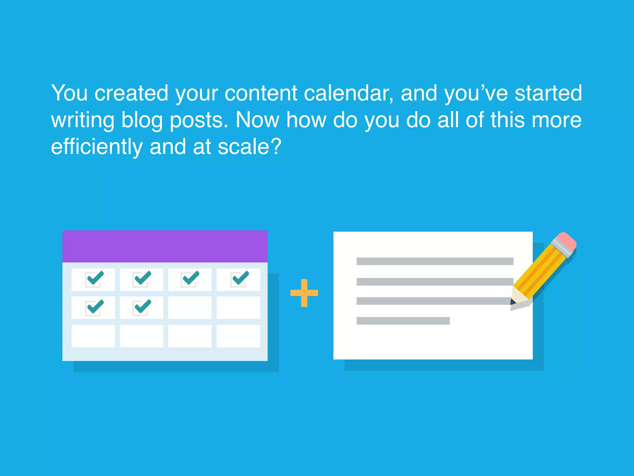 You created your content calendar, and you’ve started
writing blog posts. Now how do you do all of this more
efficiently and at scale?
 