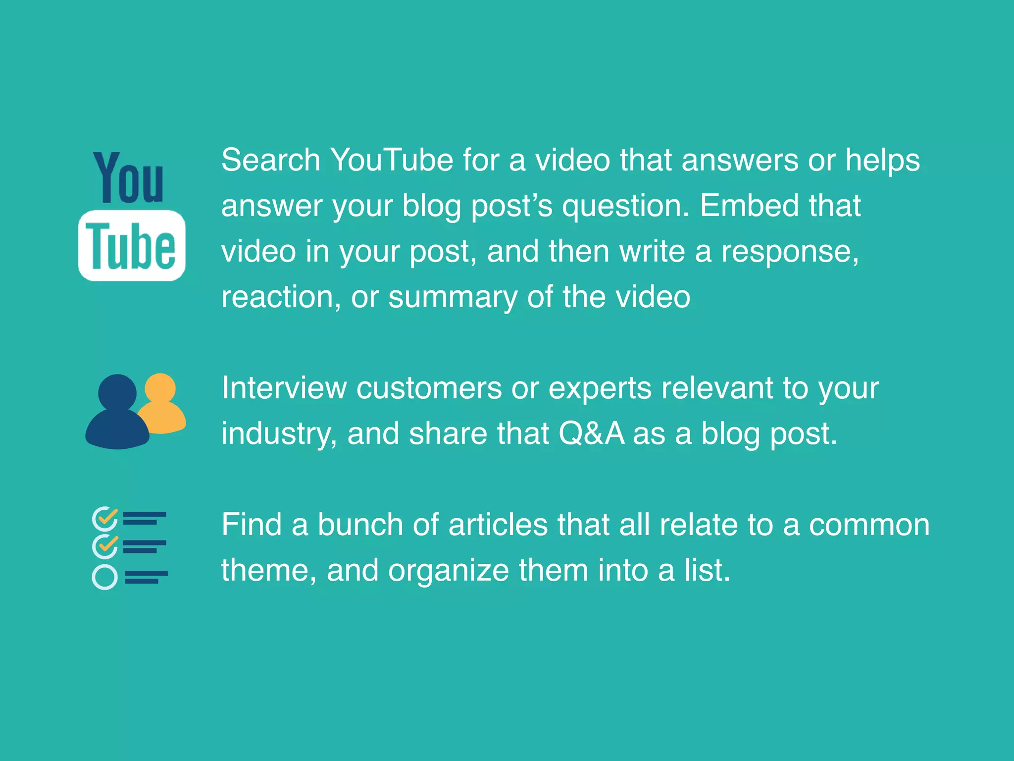 Search YouTube for a video that answers or helps
answer your blog post’s question. Embed that
video in your post, and then write a response,
reaction, or summary of the video
Interview customers or experts relevant to your
industry, and share that Q&A as a blog post.
Find a bunch of articles that all relate to a common
theme, and organize them into a list.
 