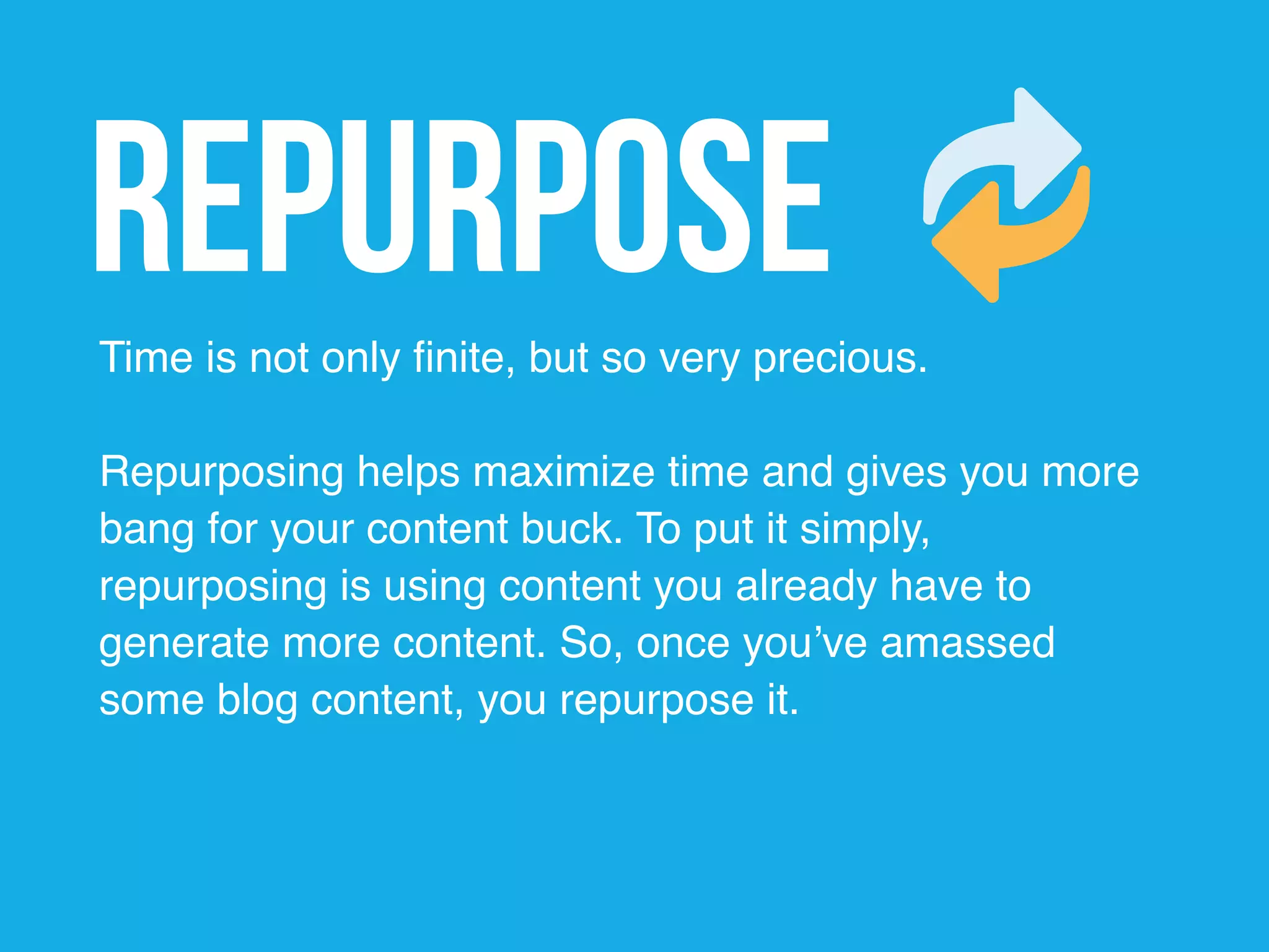 RepurposeTime is not only finite, but so very precious.
Repurposing helps maximize time and gives you more
bang for your content buck. To put it simply,
repurposing is using content you already have to
generate more content. So, once you’ve amassed
some blog content, you repurpose it.
 