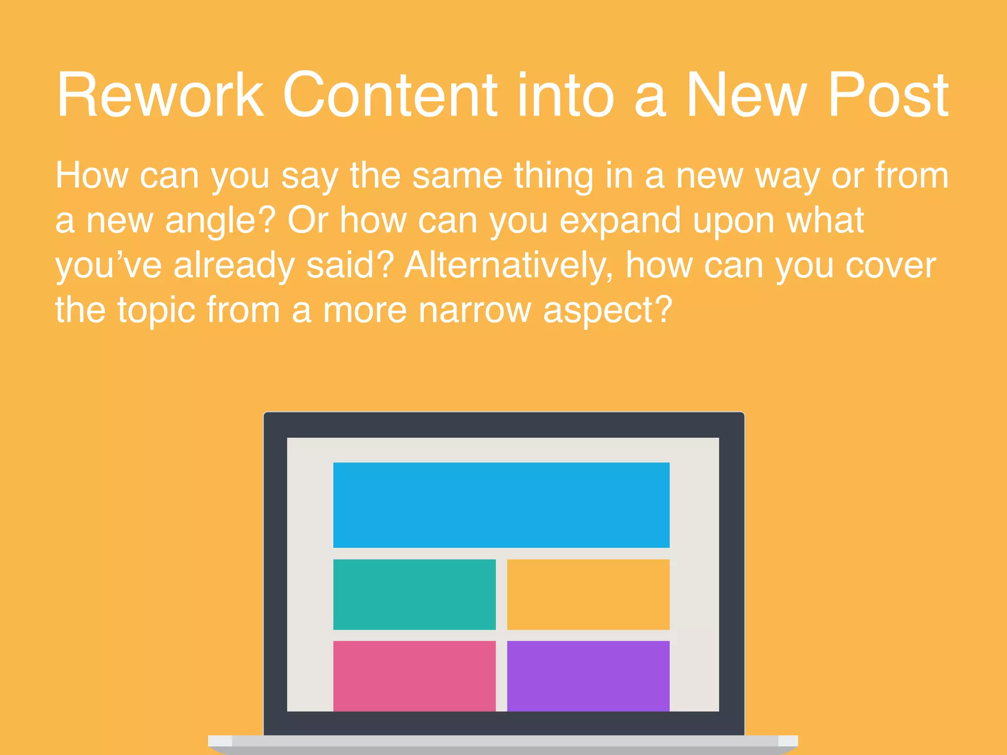 Rework Content into a New Post
How can you say the same thing in a new way or from
a new angle? Or how can you expand upon what
you’ve already said? Alternatively, how can you cover
the topic from a more narrow aspect?
 