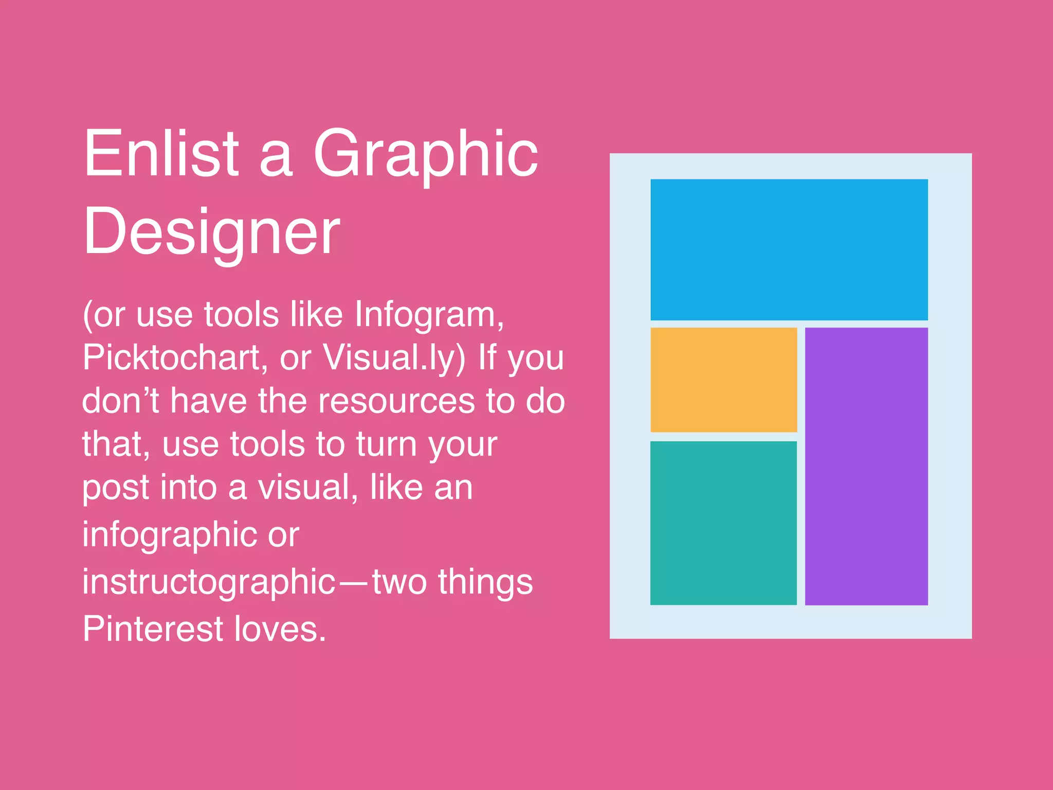 Enlist a Graphic
Designer
(or use tools like Infogram,
Picktochart, or Visual.ly) If you
don’t have the resources to do
that, use tools to turn your
post into a visual, like an
infographic or
instructographic—two things
Pinterest loves.
 