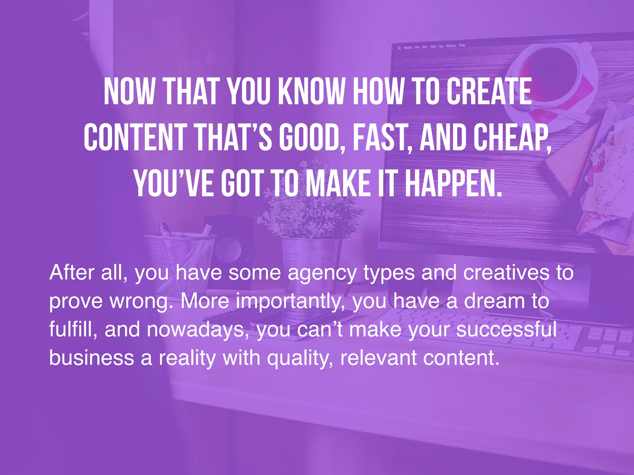 After all, you have some agency types and creatives to
prove wrong. More importantly, you have a dream to
fulfill, and nowadays, you can’t make your successful
business a reality with quality, relevant content.
Now that you know how to create
content that’s good, fast, and cheap,
you’ve got to make it happen.
 