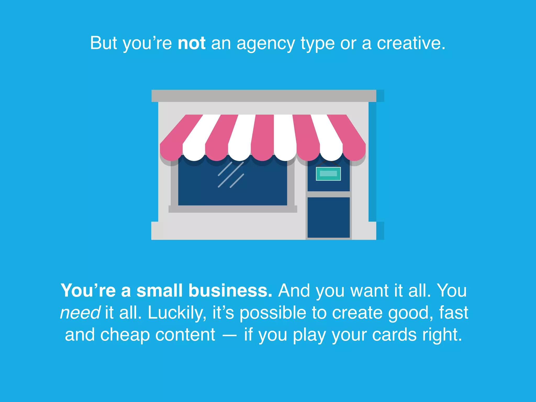 But you’re not an agency type or a creative.
You’re a small business. And you want it all. You
need it all. Luckily, it’s possible to create good, fast
and cheap content — if you play your cards right.
 
