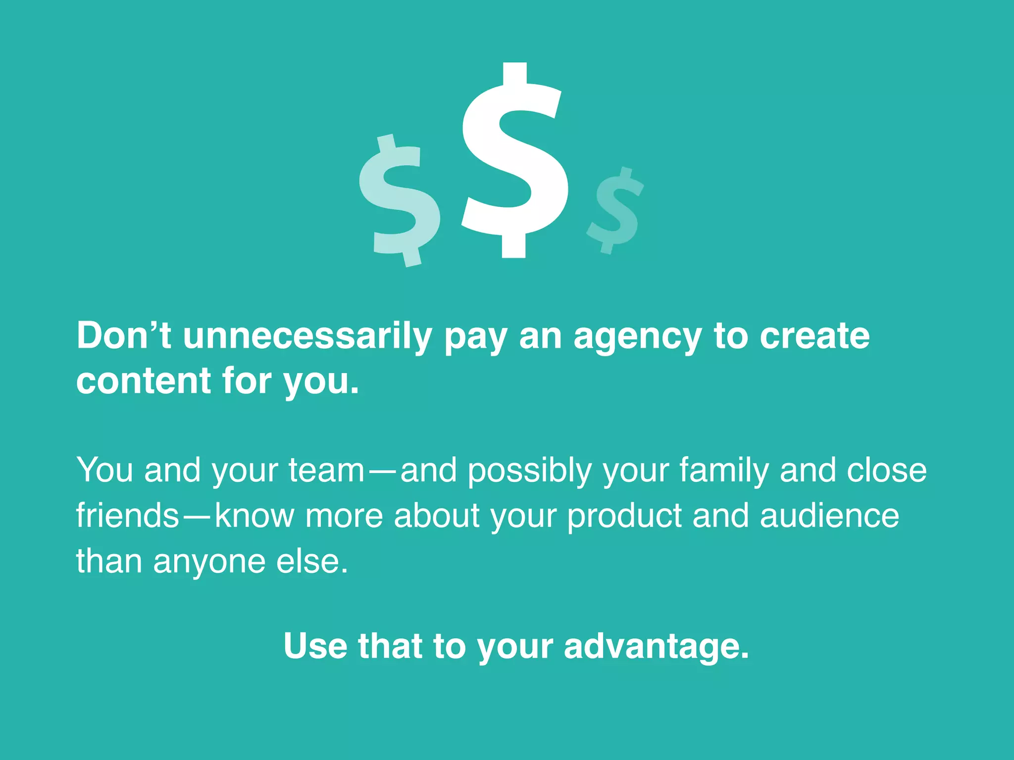 Don’t unnecessarily pay an agency to create
content for you.
You and your team—and possibly your family and close
friends—know more about your product and audience
than anyone else.
Use that to your advantage.
 