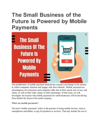 The Small Business of the
Future is Powered by Mobile
Payments
The proliferation of mobile payment methods has caused a sea change in the manner
in which companies function and engage with their clientele. Mobile payments are
advantageous for consumers and companies alike due to their speed, ease of use, and
safety, as well as their wide variety of other advantages. In this essay, we will
investigate the reasons why mobile payments for small businesses will be the driving
force behind the future of the small company.
What are mobile payments?
The term “mobile payments” refers to the practice of using mobile devices, such as
smartphones and tablets, to pay for products or services. This may include the use of
 