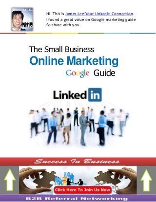 The Small Business
Online Marketing
Guide
Hi! This is James Lee-Your LinkedIn Connection.
I found a great value on Google marketing guide
So share with you.
Invite you join B2B Referral Networking Group On LinkedInInvite you join B2B Referral Networking Group On LinkedIn
 