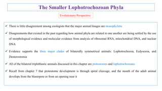 The Smaller Lophotrochozoan Phyla
 There is little disagreement among zoologists that the major animal linages are monophyletic
 Disagreements that existed in the past regarding how animal phyla are related to one another are being settled by the use
of morphological evidence and molecular evidence from analysis of ribosomal RNA, mitochondrial DNA, and nuclear
DNA
 Evidence supports the three major clades of bilaterally symmetrical animals: Lophotrochozoa, Ecdysozoa, and
Deuterostomia
 All of the bilateral triploblastic animals discussed in this chapter are protostomes and lophotrochozoans
 Recall from chapter 7 that protostome development is through spiral cleavage, and the mouth of the adult animal
develops from the blastopore or from an opening near it
Evolutionary Perspective
 