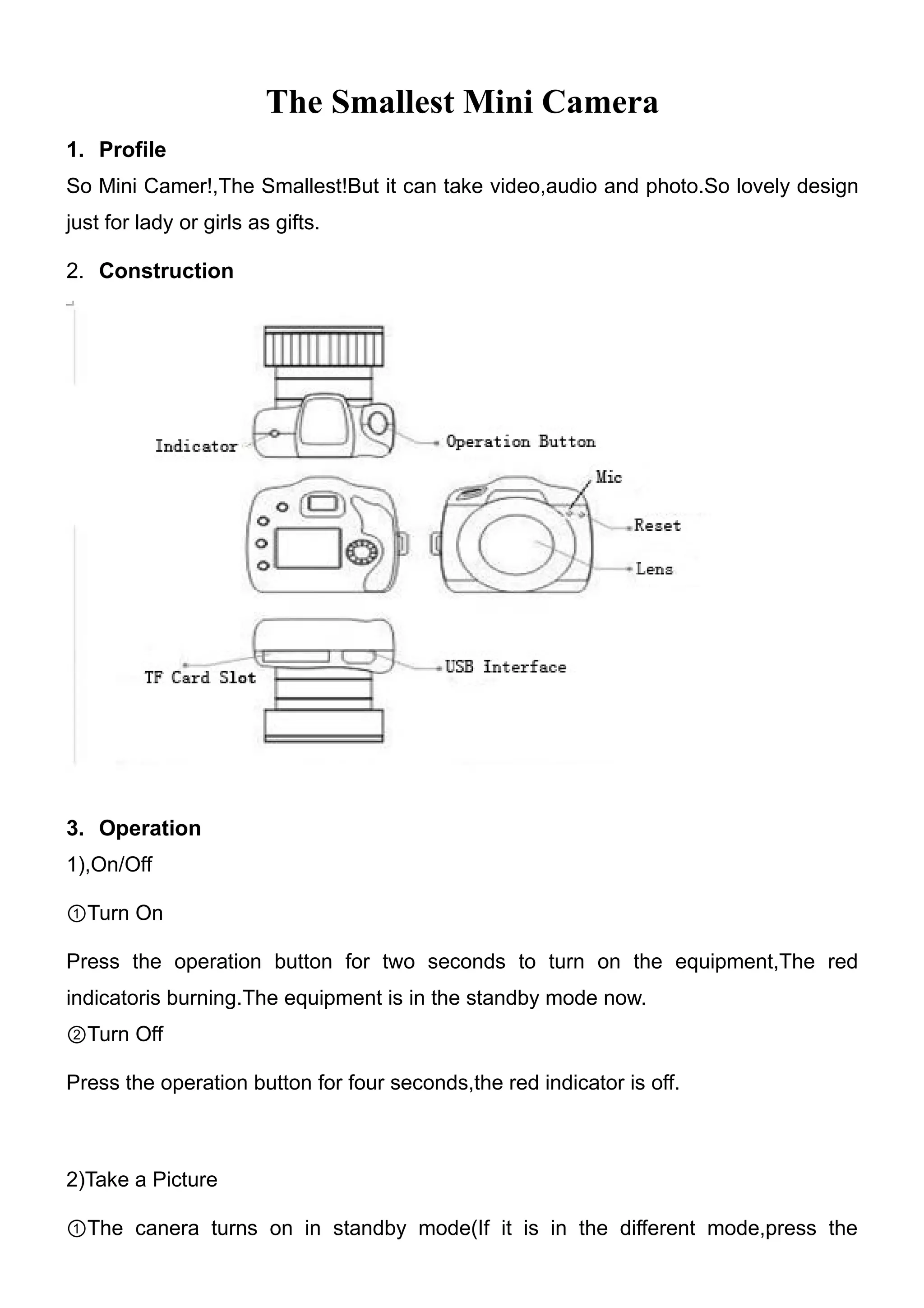 The Smallest Mini Camera
1. Profile
So Mini Camer!,The Smallest!But it can take video,audio and photo.So lovely design
just for lady or girls as gifts.

2. Construction




3. Operation
1),On/Off

①Turn On

Press the operation button for two seconds to turn on the equipment,The red
indicatoris burning.The equipment is in the standby mode now.
②Turn Off

Press the operation button for four seconds,the red indicator is off.



2)Take a Picture

①The canera turns on in standby mode(If it is in the different mode,press the
 