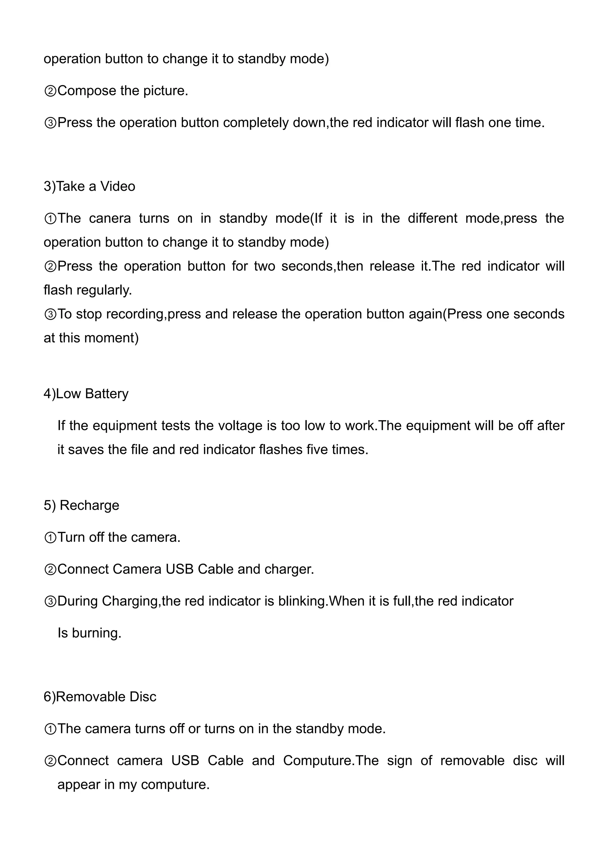 operation button to change it to standby mode)

②Compose the picture.

③Press the operation button completely down,the red indicator will flash one time.



3)Take a Video

①The canera turns on in standby mode(If it is in the different mode,press the
operation button to change it to standby mode)
②Press the operation button for two seconds,then release it.The red indicator will
flash regularly.
③To stop recording,press and release the operation button again(Press one seconds
at this moment)



4)Low Battery

  If the equipment tests the voltage is too low to work.The equipment will be off after
  it saves the file and red indicator flashes five times.



5) Recharge

①Turn off the camera.

②Connect Camera USB Cable and charger.

③During Charging,the red indicator is blinking.When it is full,the red indicator

  Is burning.



6)Removable Disc

①The camera turns off or turns on in the standby mode.

②Connect camera USB Cable and Computure.The sign of removable disc will
  appear in my computure.
 