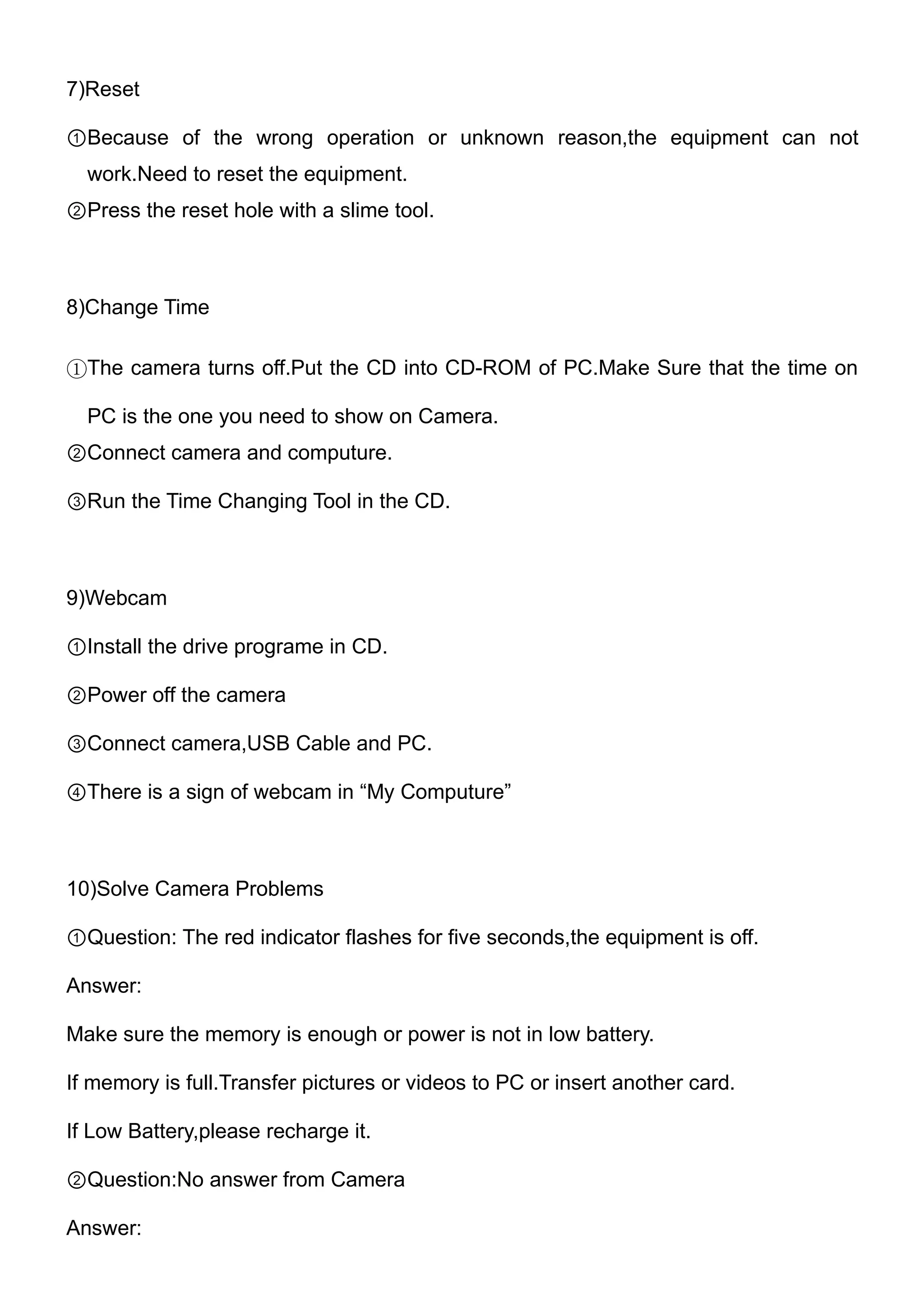 7)Reset

①Because of the wrong operation or unknown reason,the equipment can not
  work.Need to reset the equipment.
②Press the reset hole with a slime tool.



8)Change Time

①The camera turns off.Put the CD into CD-ROM of PC.Make Sure that the time on

  PC is the one you need to show on Camera.
②Connect camera and computure.

③Run the Time Changing Tool in the CD.



9)Webcam

①Install the drive programe in CD.

②Power off the camera

③Connect camera,USB Cable and PC.

④There is a sign of webcam in “My Computure”



10)Solve Camera Problems

①Question: The red indicator flashes for five seconds,the equipment is off.

Answer:

Make sure the memory is enough or power is not in low battery.

If memory is full.Transfer pictures or videos to PC or insert another card.

If Low Battery,please recharge it.

②Question:No answer from Camera

Answer:
 