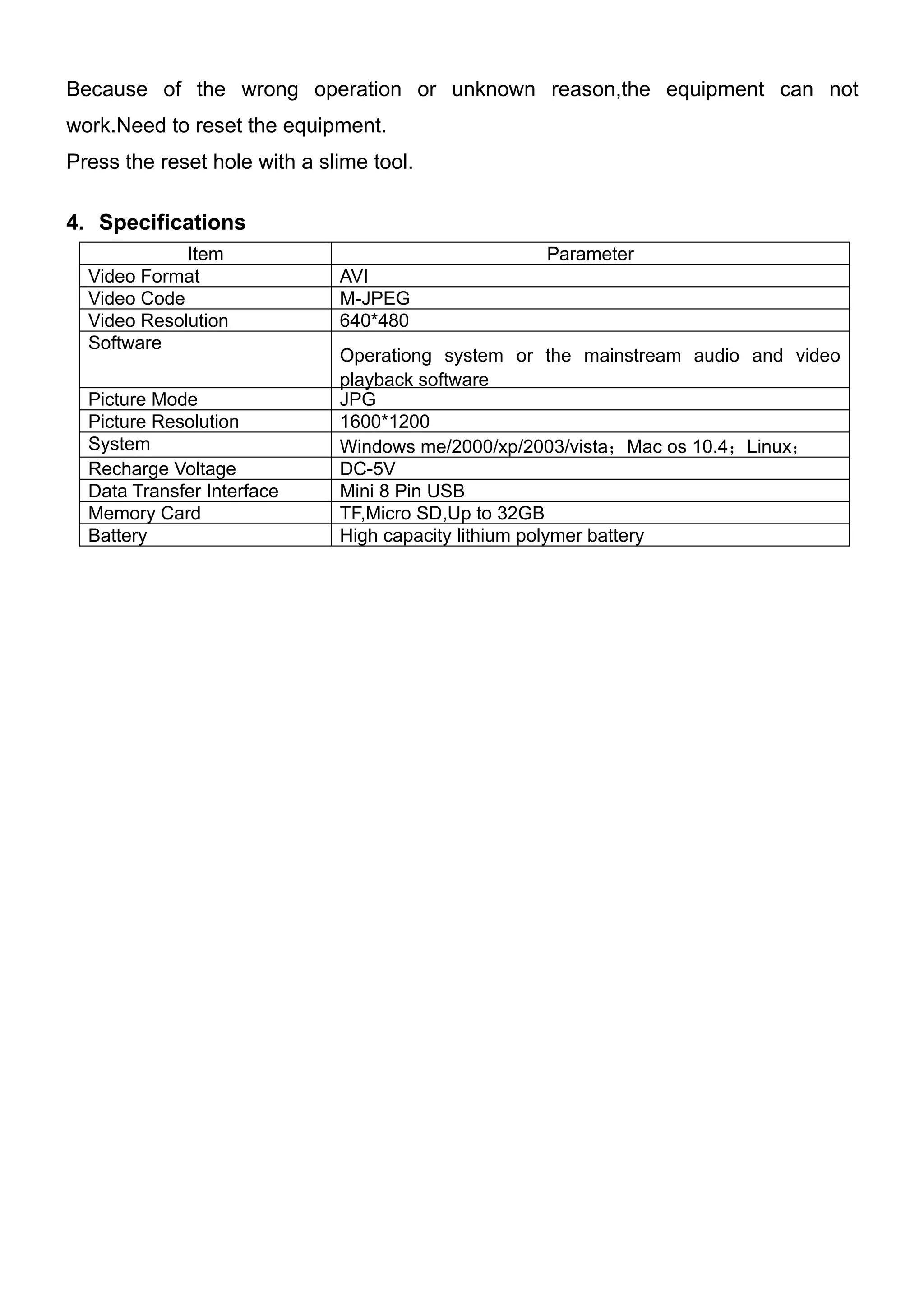 Because of the wrong operation or unknown reason,the equipment can not
work.Need to reset the equipment.
Press the reset hole with a slime tool.

4. Specifications
             Item                                  Parameter
  Video Format                AVI
  Video Code                  M-JPEG
  Video Resolution            640*480
  Software
                              Operationg system or the mainstream audio and video
                              playback software
  Picture Mode                JPG
  Picture Resolution          1600*1200
  System                      Windows me/2000/xp/2003/vista；Mac os 10.4；Linux；
  Recharge Voltage            DC-5V
  Data Transfer Interface     Mini 8 Pin USB
  Memory Card                 TF,Micro SD,Up to 32GB
  Battery                     High capacity lithium polymer battery
 