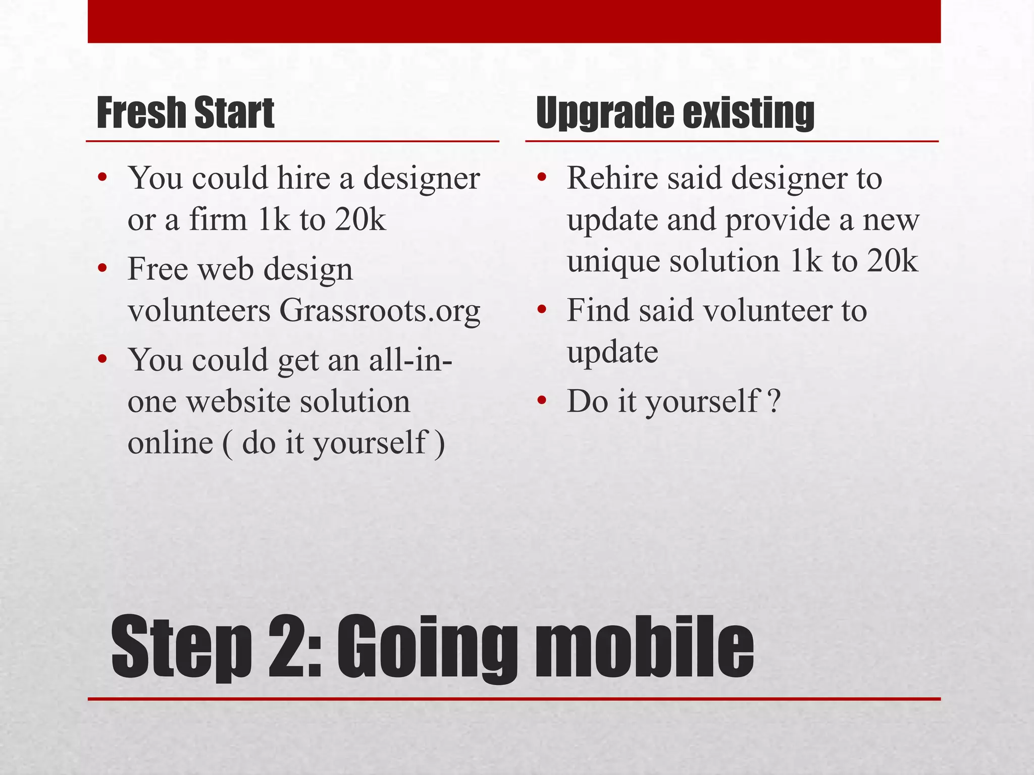 Step 2: Going mobileFresh StartYou could hire a designer or a firm 1k to 20kFree web design volunteers Grassroots.orgYou could get an all-in-one website solution online ( do it yourself )Upgrade existingRehire said designer to update and provide a new unique solution 1k to 20kFind said volunteer to updateDo it yourself ?  