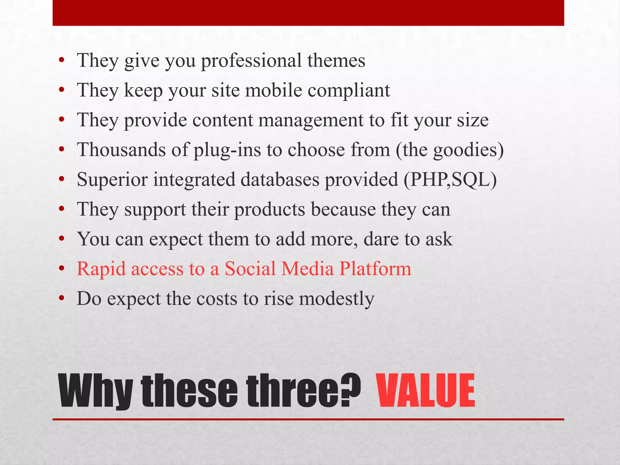 Why these three?  VALUEThey give you professional themesThey keep your site mobile compliantThey provide content management to fit your sizeThousands of plug-ins to choose from (the goodies)Superior integrated databases provided (PHP,SQL)They support their products because they canYou can expect them to add more, dare to askRapid access to a Social Media PlatformDo expect the costs to rise modestly