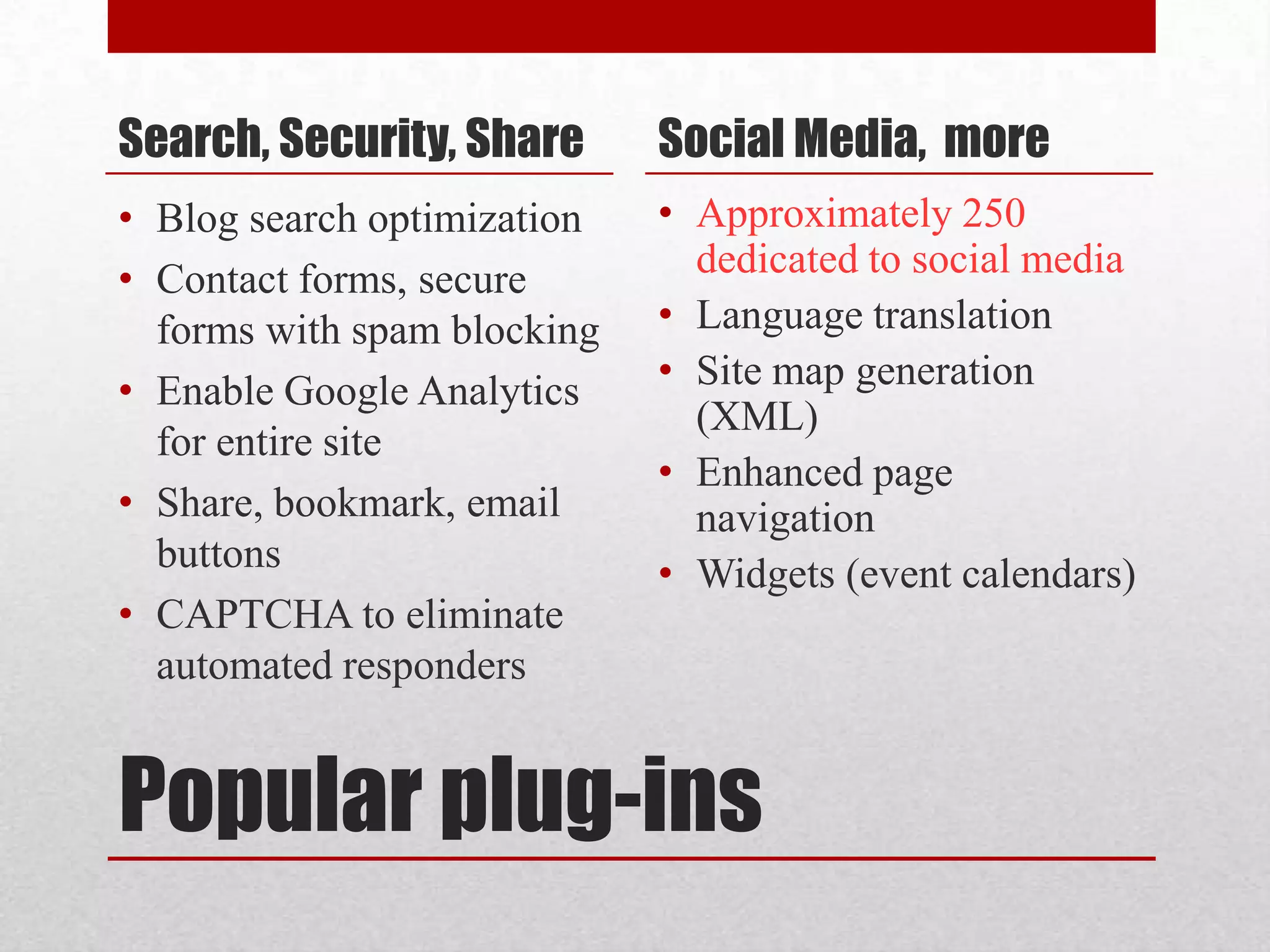 Popular plug-insSearch, Security, ShareBlog search optimizationContact forms, secure forms with spam blockingEnable Google Analytics for entire siteShare, bookmark, email buttonsCAPTCHA to eliminate automated respondersSocial Media,  moreApproximately 250 dedicated to social mediaLanguage translationSite map generation (XML)Enhanced page navigationWidgets (event calendars)