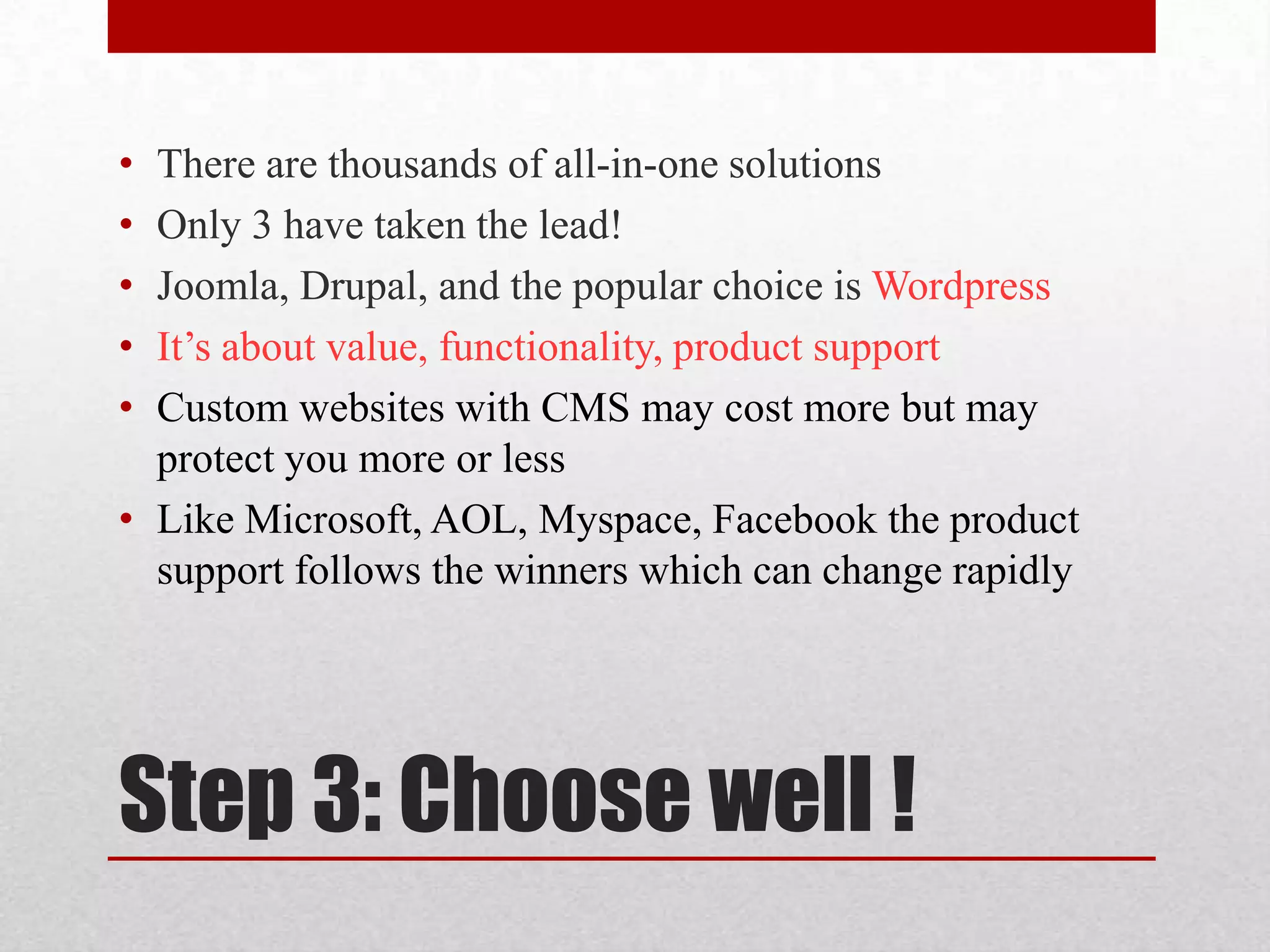 Step 3: Choose well !There are thousands of all-in-one solutionsOnly 3 have taken the lead!Joomla, Drupal, and the popular choice is WordpressIt’s about value, functionality, product support Custom websites with CMS may cost more but may protect you more or lessLike Microsoft, AOL, Myspace, Facebook the product support follows the winners which can change rapidly