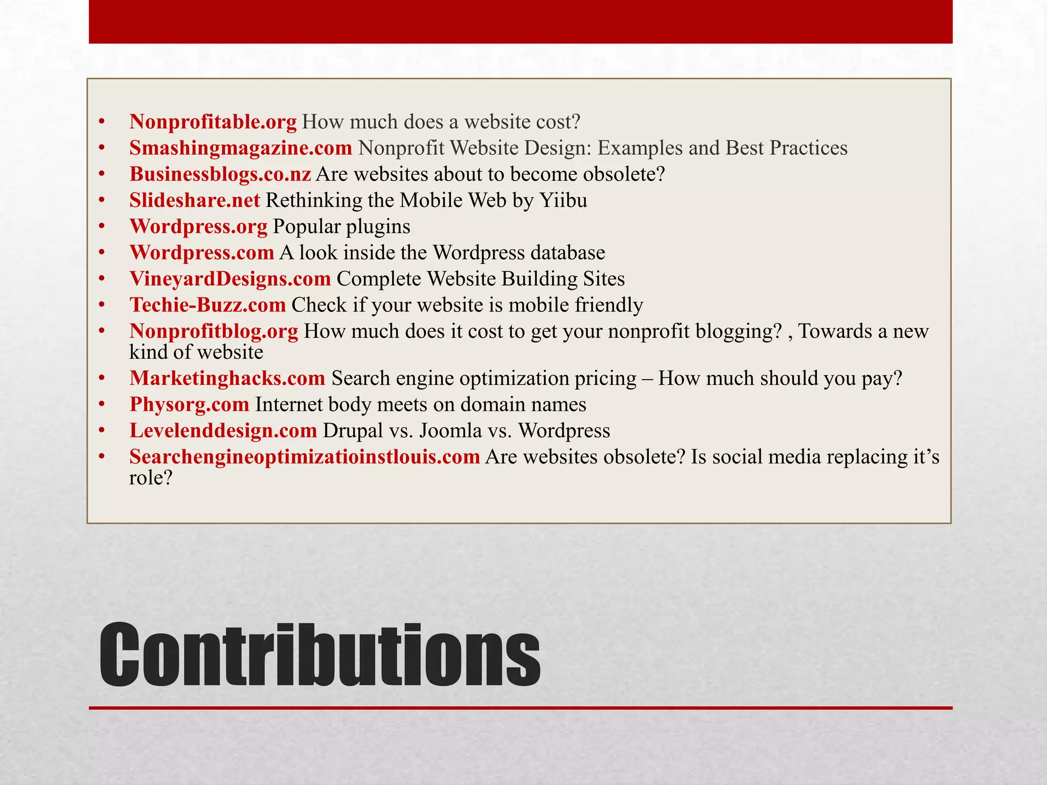 ContributionsNonprofitable.orgHow much does a website cost?Smashingmagazine.com Nonprofit Website Design: Examples and Best Practices Businessblogs.co.nzAre websites about to become obsolete?Slideshare.net Rethinking the Mobile Web by YiibuWordpress.orgPopular pluginsWordpress.com A look inside the Wordpress databaseVineyardDesigns.comComplete Website Building SitesTechie-Buzz.com Check if your website is mobile friendlyNonprofitblog.org How much does it cost to get your nonprofit blogging? , Towards a new kind of websiteMarketinghacks.com Search engine optimization pricing – How much should you pay?Physorg.com Internet body meets on domain namesLevelenddesign.com Drupal vs. Joomla vs. WordpressSearchengineoptimizatioinstlouis.com Are websites obsolete? Is social media replacing it’s role?