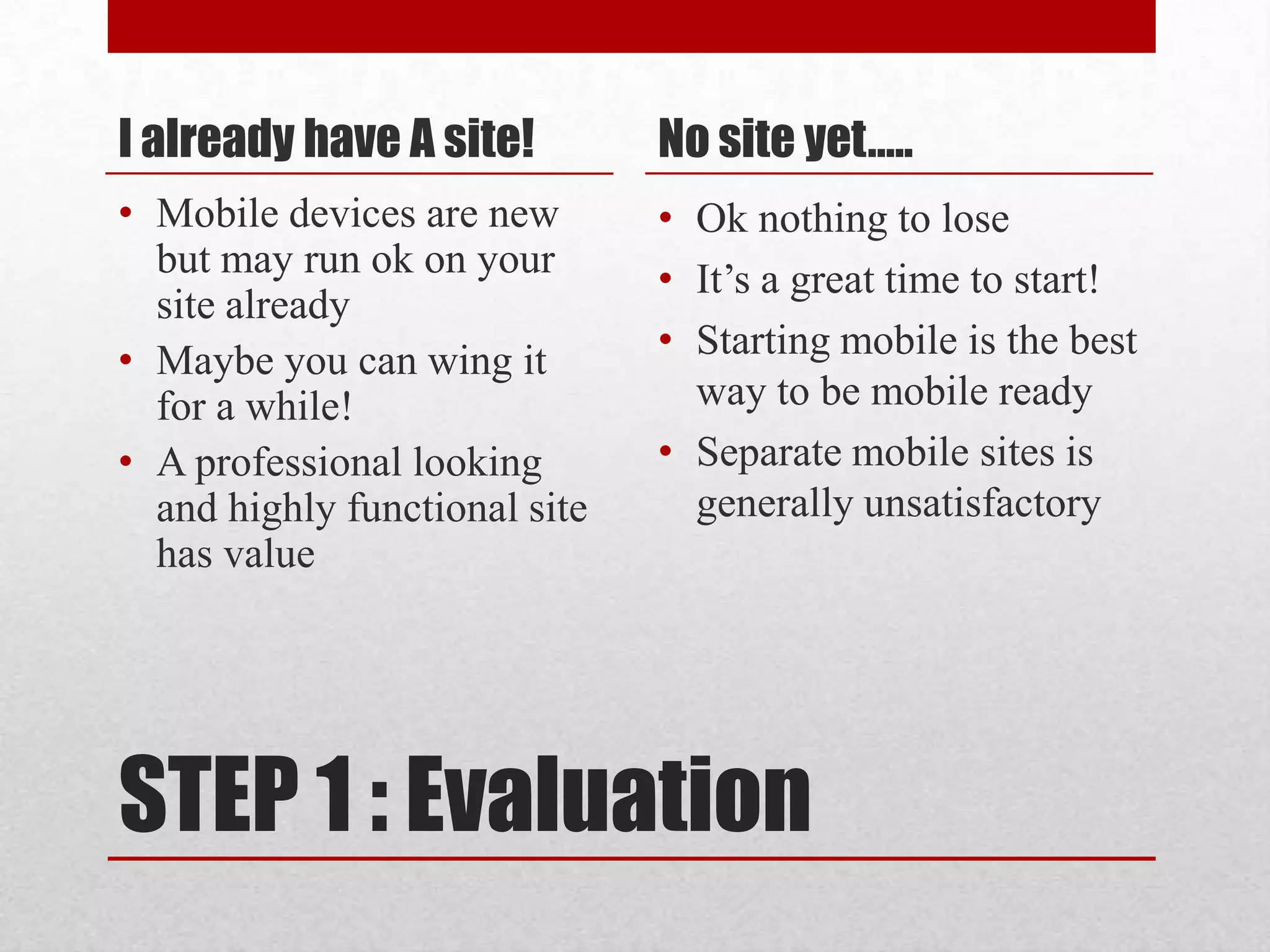 STEP 1 : EvaluationI already have A site!Mobile devices are new but may run ok on your site already Maybe you can wing it for a while!A professional looking and highly functional site has valueNo site yet….. Ok nothing to loseIt’s a great time to start!Starting mobile is the best way to be mobile readySeparate mobile sites is generally unsatisfactory 