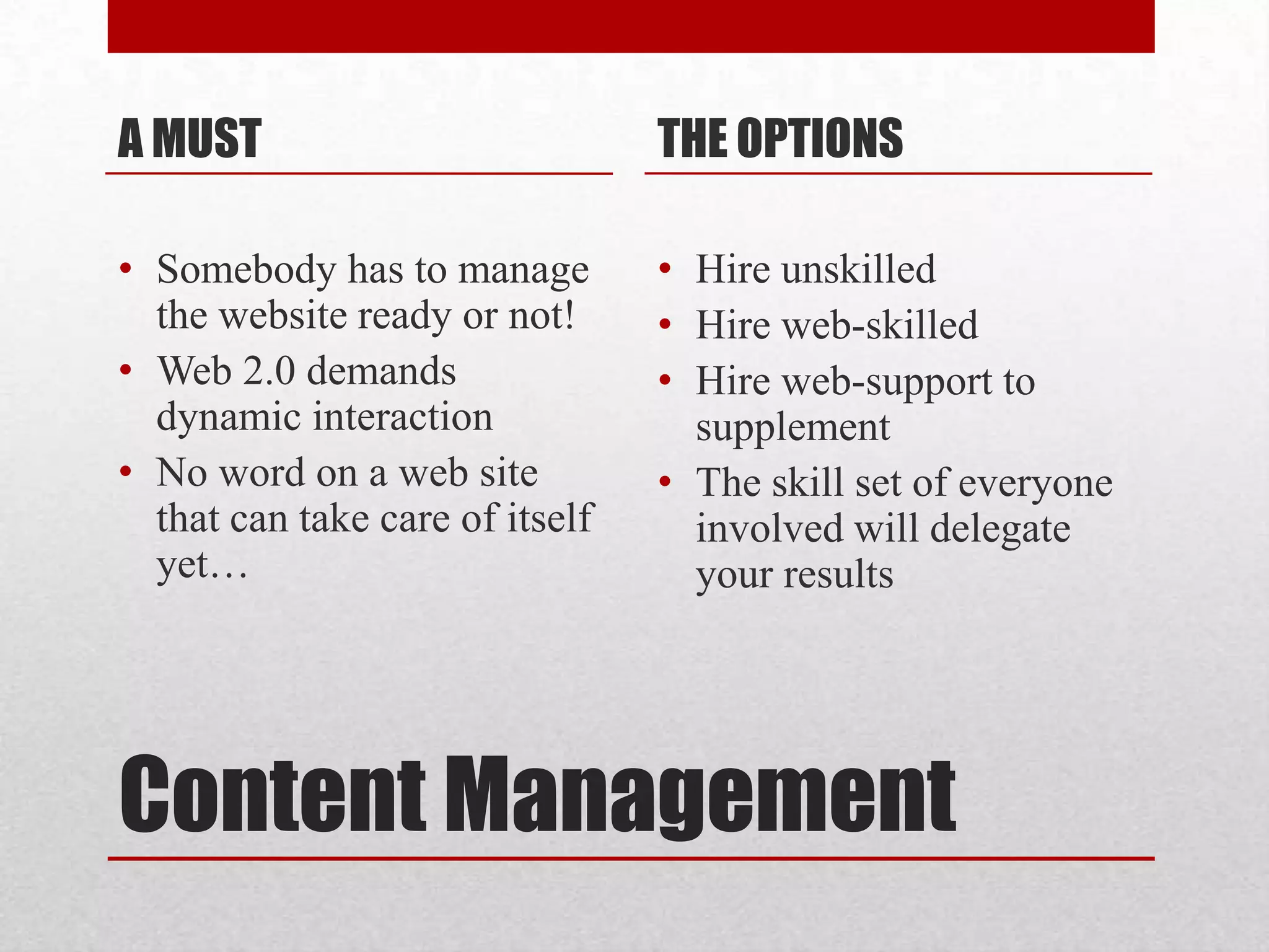 Content Management A MUSTSomebody has to manage the website ready or not!Web 2.0 demands dynamic interaction No word on a web site that can take care of itself yet…THE OPTIONSHire unskilledHire web-skilledHire web-support to supplementThe skill set of everyone involved will delegate your results