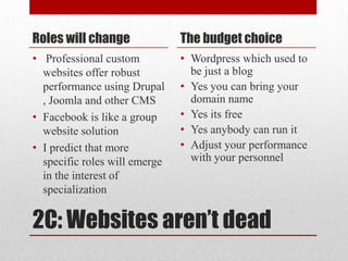 2C: Websites aren’t deadRoles will change Professional custom websites offer robust performance using Drupal , Joomla and other CMSFacebook is like a group website solution I predict that more specific roles will emerge in the interest of specialization   The budget choiceWordpress which used to be just a blog Yes you can bring your domain nameYes its freeYes anybody can run it Adjust your performance with your personnel