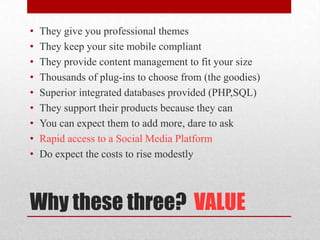Why these three?  VALUEThey give you professional themesThey keep your site mobile compliantThey provide content management to fit your sizeThousands of plug-ins to choose from (the goodies)Superior integrated databases provided (PHP,SQL)They support their products because they canYou can expect them to add more, dare to askRapid access to a Social Media PlatformDo expect the costs to rise modestly