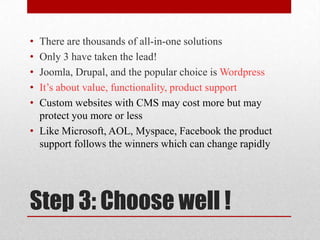 Step 3: Choose well !There are thousands of all-in-one solutionsOnly 3 have taken the lead!Joomla, Drupal, and the popular choice is WordpressIt’s about value, functionality, product support Custom websites with CMS may cost more but may protect you more or lessLike Microsoft, AOL, Myspace, Facebook the product support follows the winners which can change rapidly