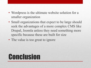 ConclusionWordpress is the ultimate website solution for a smaller organizationSmall organizations that expect to be large should seek the advantages of a more complex CMS like Drupal, Joomla unless they need something more specific because these are built for sizeThe value is too great to ignore