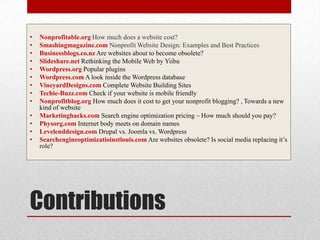 ContributionsNonprofitable.orgHow much does a website cost?Smashingmagazine.com Nonprofit Website Design: Examples and Best Practices Businessblogs.co.nzAre websites about to become obsolete?Slideshare.net Rethinking the Mobile Web by YiibuWordpress.orgPopular pluginsWordpress.com A look inside the Wordpress databaseVineyardDesigns.comComplete Website Building SitesTechie-Buzz.com Check if your website is mobile friendlyNonprofitblog.org How much does it cost to get your nonprofit blogging? , Towards a new kind of websiteMarketinghacks.com Search engine optimization pricing – How much should you pay?Physorg.com Internet body meets on domain namesLevelenddesign.com Drupal vs. Joomla vs. WordpressSearchengineoptimizatioinstlouis.com Are websites obsolete? Is social media replacing it’s role?