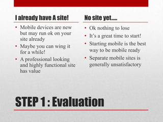 STEP 1 : EvaluationI already have A site!Mobile devices are new but may run ok on your site already Maybe you can wing it for a while!A professional looking and highly functional site has valueNo site yet….. Ok nothing to loseIt’s a great time to start!Starting mobile is the best way to be mobile readySeparate mobile sites is generally unsatisfactory 