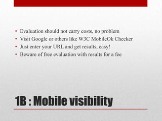 1B : Mobile visibility Evaluation should not carry costs, no problemVisit Google or others like W3C MobileOk CheckerJust enter your URL and get results, easy!Beware of free evaluation with results for a fee