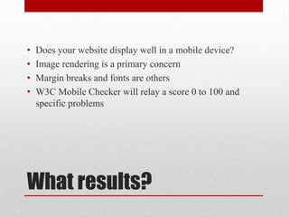 What results?Does your website display well in a mobile device?Image rendering is a primary concernMargin breaks and fonts are othersW3C Mobile Checker will relay a score 0 to 100 and specific problems