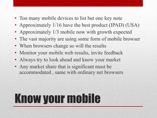 Know your mobileToo many mobile devices to list but one key noteApproximately 1/16 have the best product (IPAD) (USA)Approximately 1/3 mobile now with growth expected  The vast majority are using some form of mobile browserWhen browsers change so will the results  Monitor your mobile web results, invite feedbackAlways try to look ahead and know your marketAny market share that is significant must be accommodated , same with ordinary net browsers