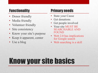 Know your site basicsFunctionalityDonor friendlyMedia friendlyVolunteer friendlySite consistencyKnow your site’s purposeKeep it apparent, centerUse a blogPrimary needsState your CauseGet donationsGet people involvedYour site MUST BE SEARCHABLE AND FOUNDWeb 2.0 has implications for Google searchWeb searching is a skill